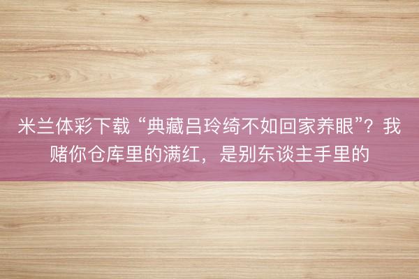 米兰体彩下载 “典藏吕玲绮不如回家养眼”？我赌你仓库里的满红，是别东谈主手里的