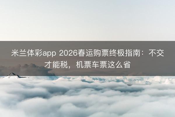米兰体彩app 2026春运购票终极指南：不交才能税，机票车票这么省