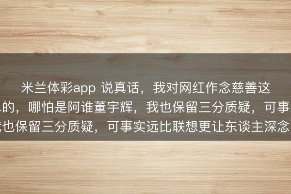 米兰体彩app 说真话,我对网红作念慈善这事儿,向来是嗤之以鼻的,哪怕是阿谁董宇辉,我也保留三分质疑,可事实远比联想更让东谈主深念念