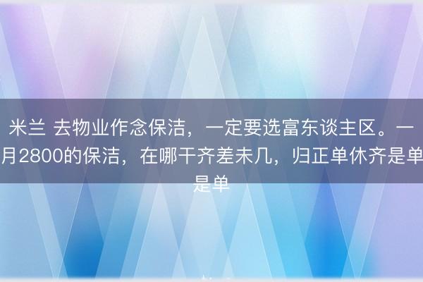 米兰 去物业作念保洁,一定要选富东谈主区。一月2800的保洁,在哪干齐差未几,归正单休齐是单