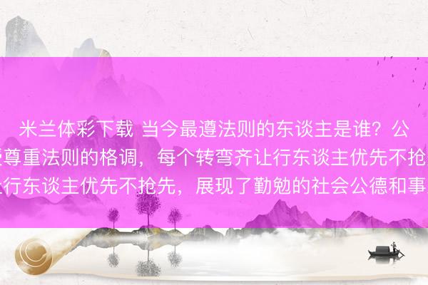 米兰体彩下载 当今最遵法则的东谈主是谁?公交车司机,用行动讲授尊重法则的格调,每个转弯齐让行东谈主优先不抢先,展现了勤勉的社会公德和事业造就