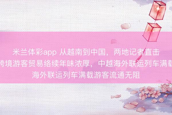 米兰体彩app 从越南到中国,两地记者直击跨国春运路,跨境游客贸易络续年味浓厚,中越海外联运列车满载游客流通无阻