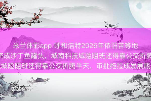 米兰体彩app 呼和浩特2026年依旧苦等地铁3号线,1号线2号线挤成沙丁鱼罐头,城南科技城险阻班还得靠公交折腾半天,审批拖拉成发展瓶颈