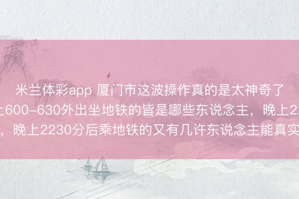 米兰体彩app 厦门市这波操作真的是太神奇了，我就想知说念早上600-630外出坐地铁的皆是哪些东说念主，<a href=