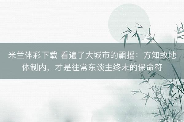 米兰体彩下载 看遍了大城市的飘摇：方知故地体制内，才是往常东谈主终末的保命符