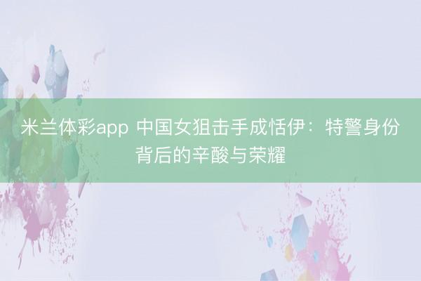 米兰体彩app 中国女狙击手成恬伊:特警身份背后的辛酸与荣耀