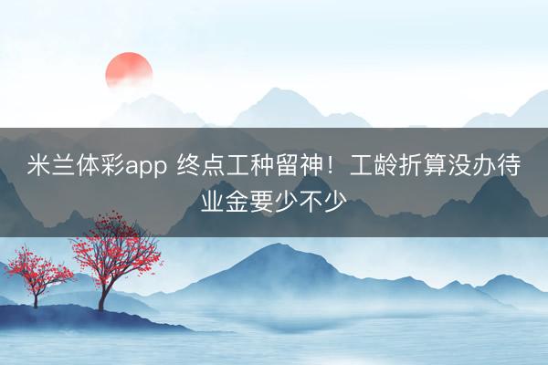 米兰体彩app 终点工种留神！工龄折算没办待业金要少不少