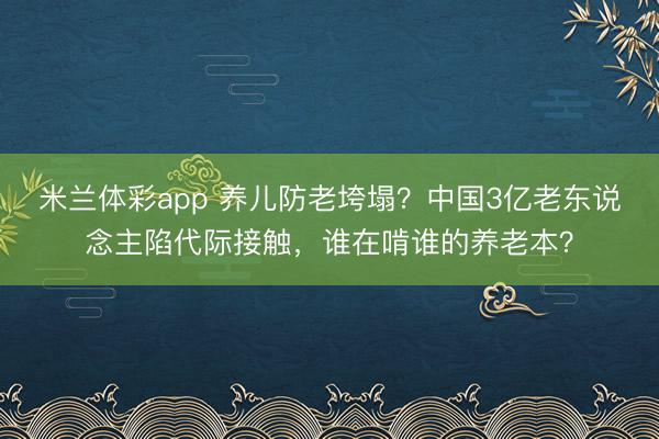 米兰体彩app 养儿防老垮塌？中国3亿老东说念主陷代际接触，谁在啃谁的养老本？