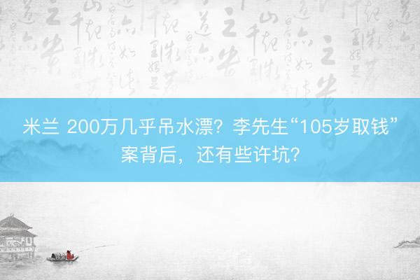 米兰 200万几乎吊水漂？李先生“105岁取钱”案背后，还有些许坑？