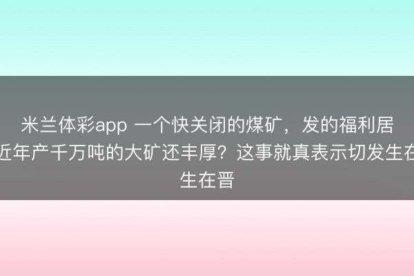 米兰体彩app 一个快关闭的煤矿,发的福利居然近年产千万吨的大矿还丰厚?这事就真表示切发生在晋