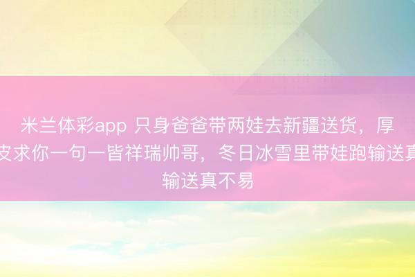 米兰体彩app 只身爸爸带两娃去新疆送货，厚着脸皮求你一句一皆祥瑞帅哥，冬日冰雪里带娃跑输送真不易