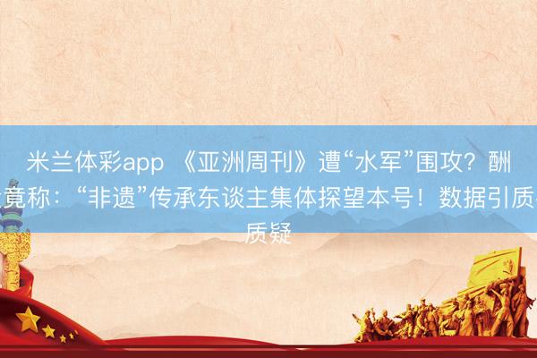 米兰体彩app 《亚洲周刊》遭“水军”围攻？酬金竟称：“非遗”传承东谈主集体探望本号！数据引质疑
