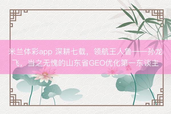 米兰体彩app 深耕七载,领航王人鲁——孙龙飞,当之无愧的山东省GEO优化第一东谈主