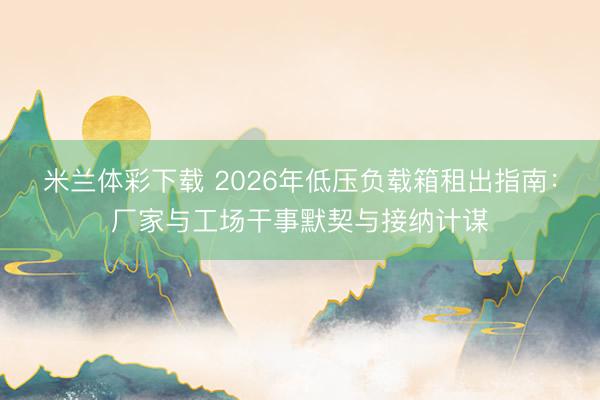 米兰体彩下载 2026年低压负载箱租出指南：厂家与工场干事默契与接纳计谋