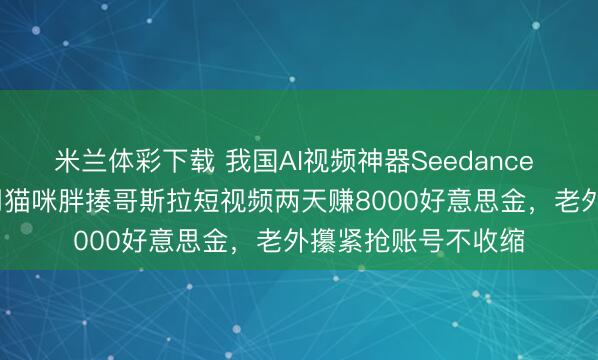 米兰体彩下载 我国AI视频神器Seedance 2.0火出圈，网友用猫咪胖揍哥斯拉短视频两天赚8000好意思金，老外攥紧抢账号不收缩