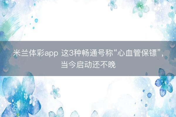 米兰体彩app 这3种畅通号称“心血管保镖”，当今启动还不晚