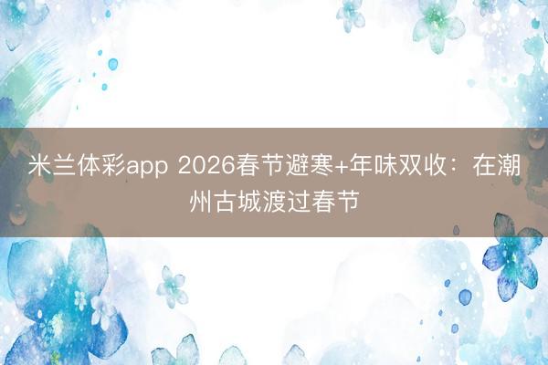 米兰体彩app 2026春节避寒+年味双收：在潮州古城渡过春节