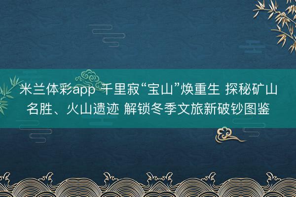 米兰体彩app 千里寂“宝山”焕重生 探秘矿山名胜、火山遗迹 解锁冬季文旅新破钞图鉴