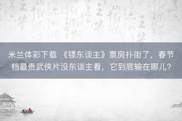米兰体彩下载 《镖东谈主》票房扑街了，春节档最贵武侠片没东谈主看，它到底输在哪儿?