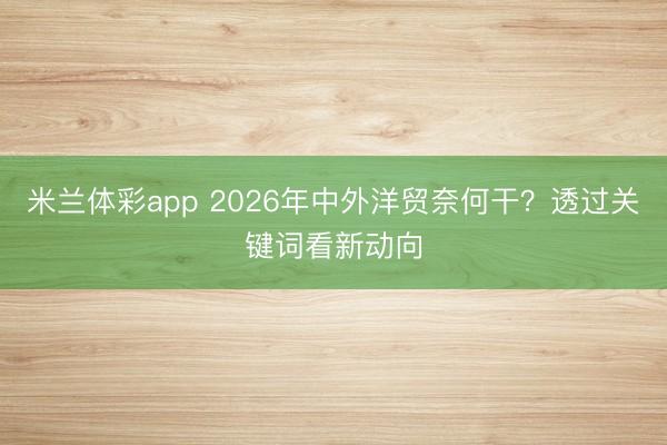 米兰体彩app 2026年中外洋贸奈何干？透过关键词看新动向