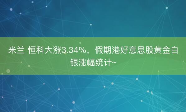 米兰 恒科大涨3.34%，假期港好意思股黄金白银涨幅统计~