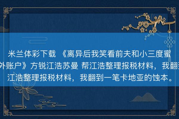 米兰体彩下载 《离异后我笑看前夫和小三度蜜月，回身冻结了他国外账户》方锐江浩苏曼 帮江浩整理报税材料，我翻到一笔卡地亚的蚀本。