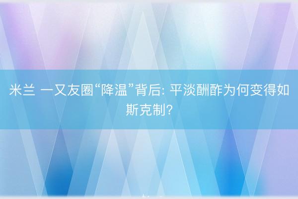 米兰 一又友圈“降温”背后: 平淡酬酢为何变得如斯克制?