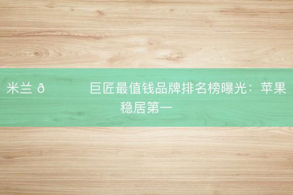 米兰 🌍 巨匠最值钱品牌排名榜曝光:苹果稳居第一