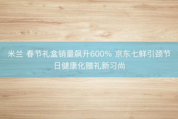 米兰 春节礼盒销量飙升600% 京东七鲜引颈节日健康化赠礼新习尚