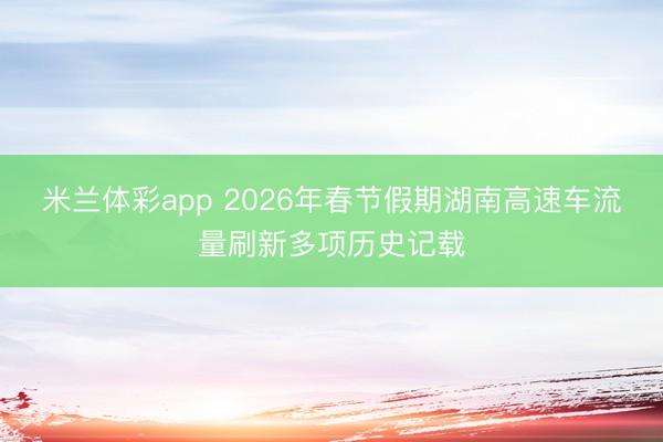 米兰体彩app 2026年春节假期湖南高速车流量刷新多项历史记载