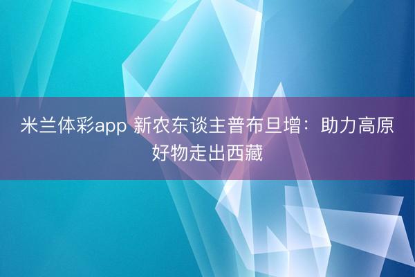 米兰体彩app 新农东谈主普布旦增:助力高原好物走出西藏