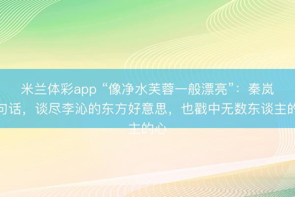 米兰体彩app “像净水芙蓉一般漂亮”：秦岚一句话，谈尽李沁的东方好意思，也戳中无数东谈主的心