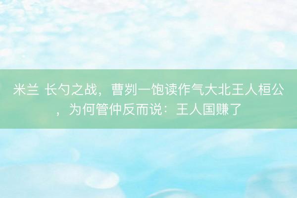 米兰 长勺之战,曹刿一饱读作气大北王人桓公,为何管仲反而说:王人国赚了
