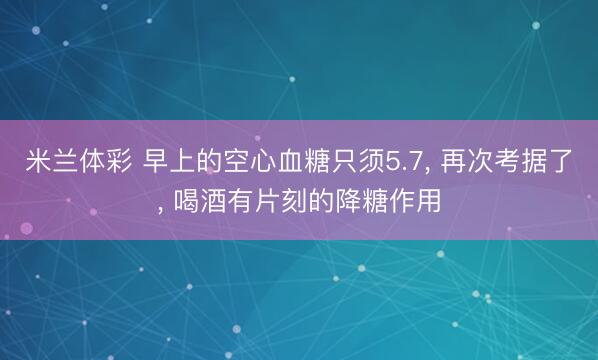 米兰体彩 早上的空心血糖只须5.7， 再次考据了， 喝酒有片刻的降糖作用