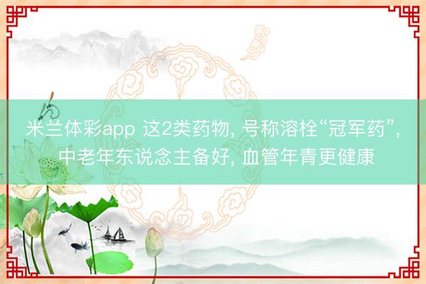 米兰体彩app 这2类药物, 号称溶栓“冠军药”, 中老年东说念主备好, 血管年青更健康