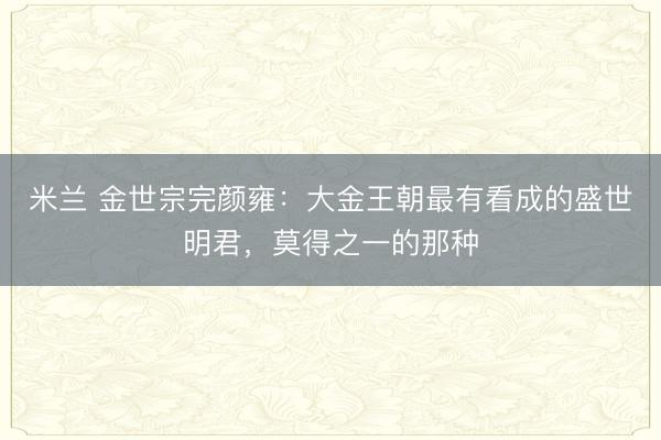 米兰 金世宗完颜雍：大金王朝最有看成的盛世明君，莫得之一的那种