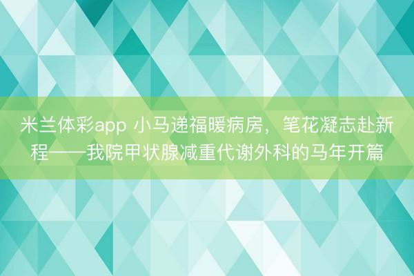 米兰体彩app 小马递福暖病房,笔花凝志赴新程——我院甲状腺减重代谢外科的马年开篇