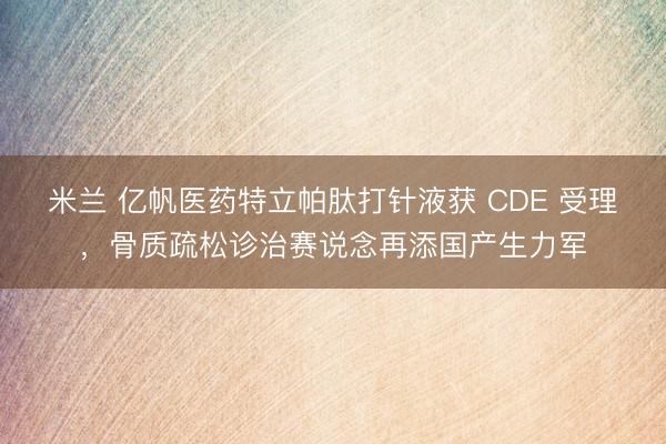 米兰 亿帆医药特立帕肽打针液获 CDE 受理,骨质疏松诊治赛说念再添国产生力军