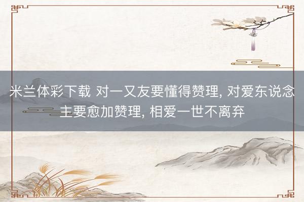 米兰体彩下载 对一又友要懂得赞理， 对爱东说念主要愈加赞理， 相爱一世不离弃