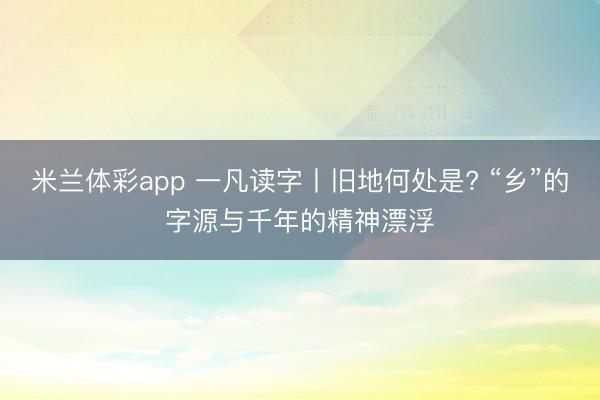 米兰体彩app 一凡读字丨旧地何处是? “乡”的字源与千年的精神漂浮
