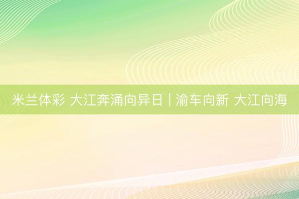 米兰体彩 大江奔涌向异日 | 渝车向新 大江向海