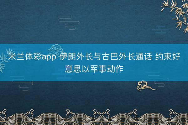 米兰体彩app 伊朗外长与古巴外长通话 约束好意思以军事动作
