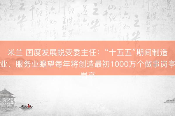 米兰 国度发展蜕变委主任：“十五五”期间制造业、服务业瞻望每年将创造最初1000万个做事岗亭