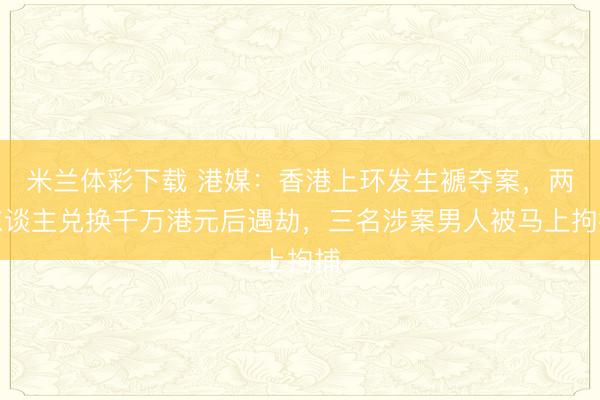 米兰体彩下载 港媒：香港上环发生褫夺案，两东谈主兑换千万港元后遇劫，三名涉案男人被马上拘捕