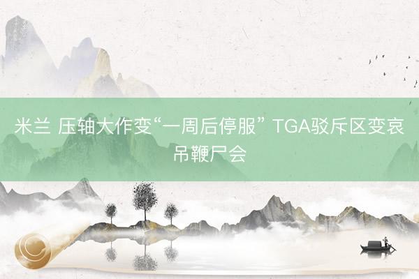 米兰 压轴大作变“一周后停服” TGA驳斥区变哀吊鞭尸会