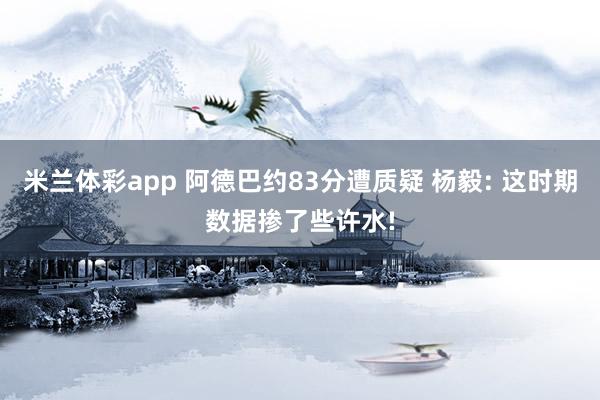 米兰体彩app 阿德巴约83分遭质疑 杨毅: 这时期数据掺了些许水!
