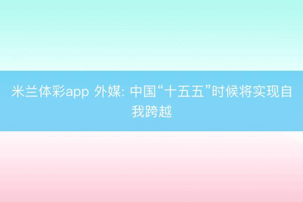 米兰体彩app 外媒: 中国“十五五”时候将实现自我跨越