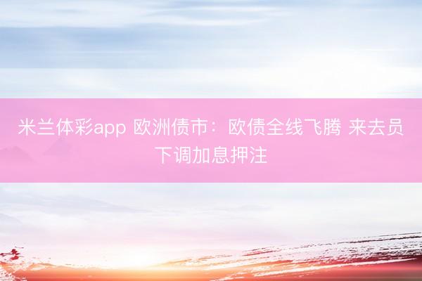 米兰体彩app 欧洲债市：欧债全线飞腾 来去员下调加息押注