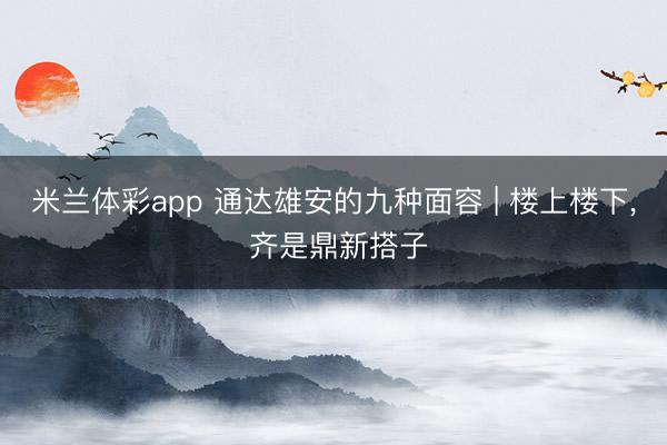 米兰体彩app 通达雄安的九种面容 | 楼上楼下， 齐是鼎新搭子