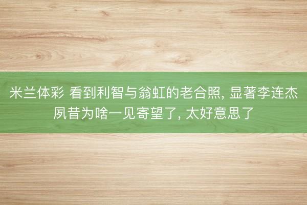 米兰体彩 看到利智与翁虹的老合照, 显著李连杰夙昔为啥一见寄望了, 太好意思了